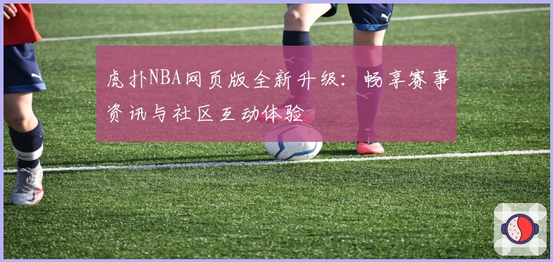 虎扑NBA网页版全新升级：畅享赛事资讯与社区互动体验