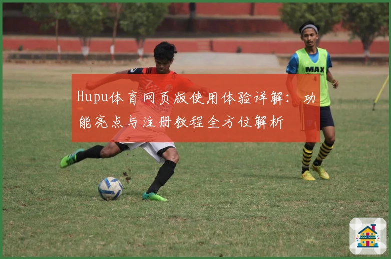 Hupu体育网页版使用体验详解：功能亮点与注册教程全方位解析
