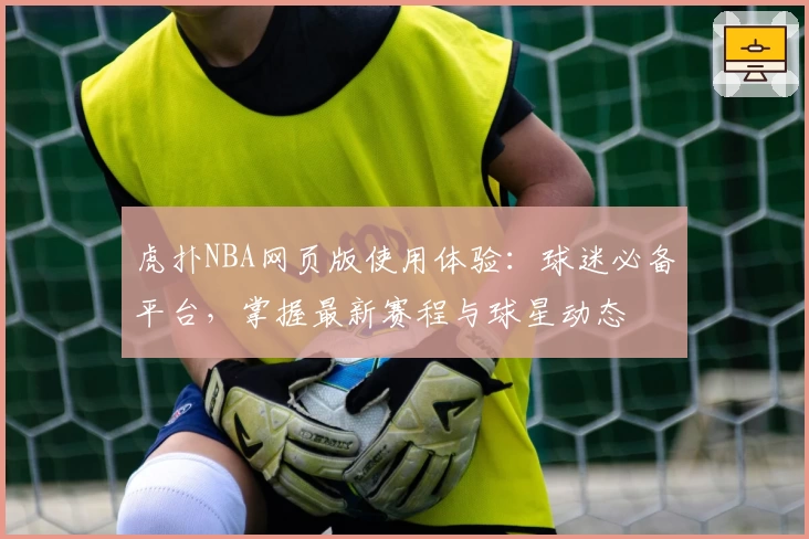 虎扑NBA网页版使用体验：球迷必备平台，掌握最新赛程与球星动态
