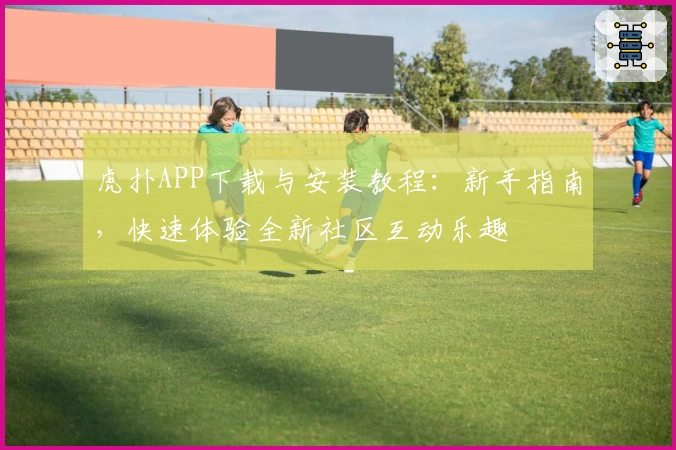 虎扑APP下载与安装教程:新手指南,快速体验全新社区互动乐趣