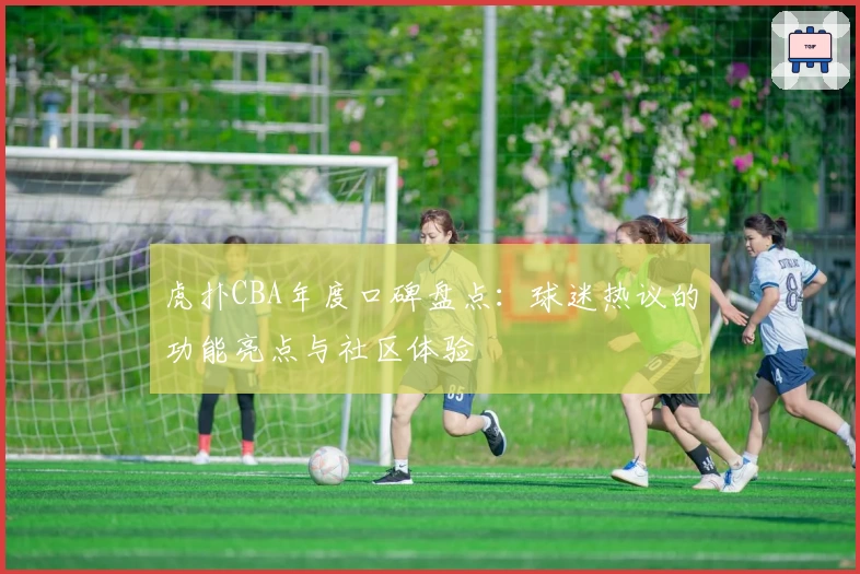 虎扑CBA年度口碑盘点：球迷热议的功能亮点与社区体验