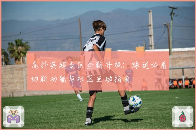 虎扑英超专区全新升级：球迷必看的新功能与社区互动指南