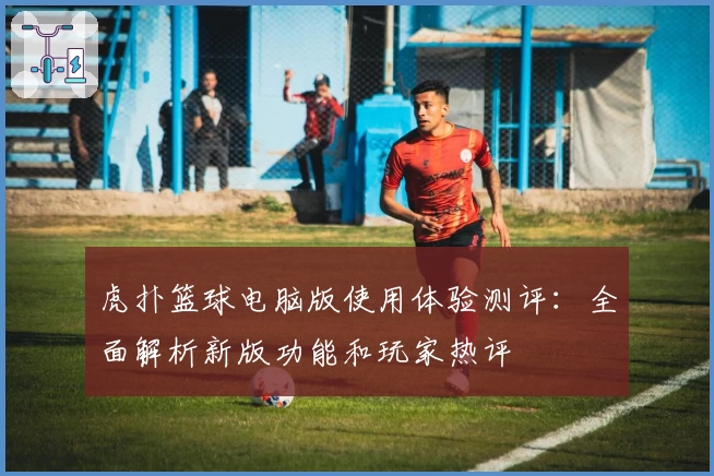 虎扑篮球电脑版使用体验测评：全面解析新版功能和玩家热评