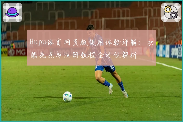 Hupu体育网页版使用体验详解：功能亮点与注册教程全方位解析