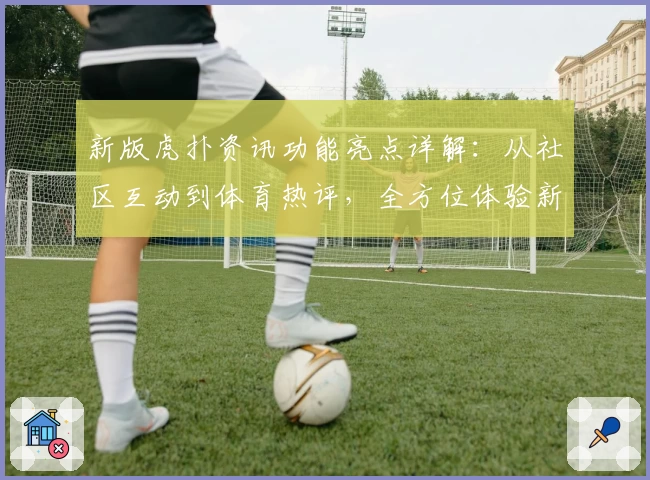 新版虎扑资讯功能亮点详解：从社区互动到体育热评，全方位体验新升级魅力