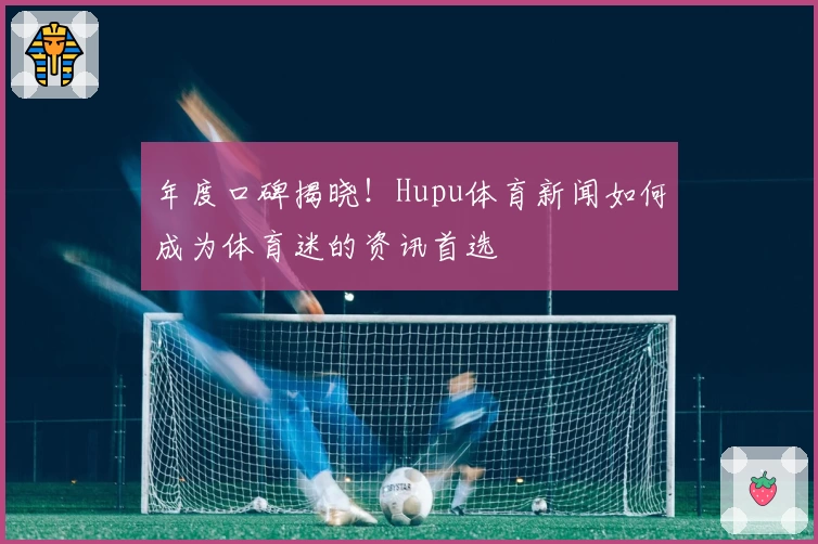 年度口碑揭晓!Hupu体育新闻如何成为体育迷的资讯首选