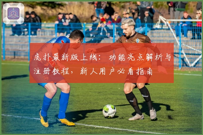 虎扑最新版上线:功能亮点解析与注册教程,新人用户必看指南