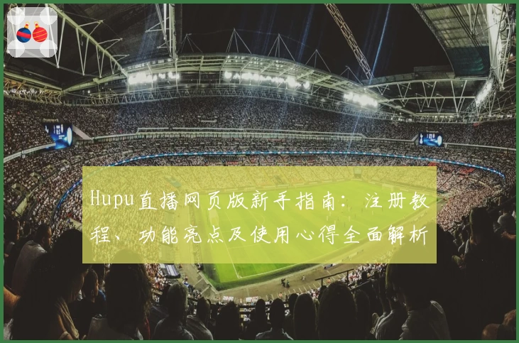 Hupu直播网页版新手指南：注册教程、功能亮点及使用心得全面解析