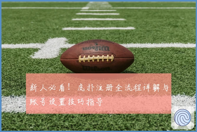 新人必看！虎扑注册全流程详解与账号设置技巧指导