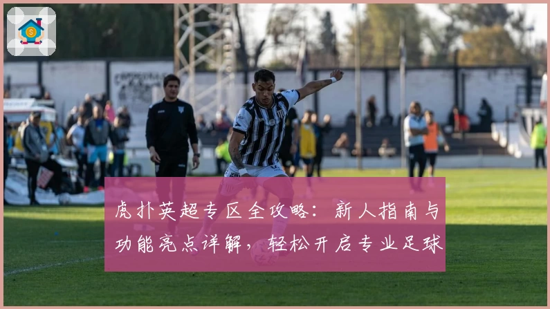 虎扑英超专区全攻略：新人指南与功能亮点详解，轻松开启专业足球社区之旅