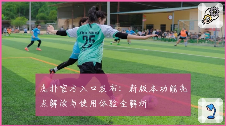 虎扑官方入口发布:新版本功能亮点解读与使用体验全解析