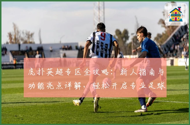 虎扑英超专区全攻略：新人指南与功能亮点详解，轻松开启专业足球社区之旅