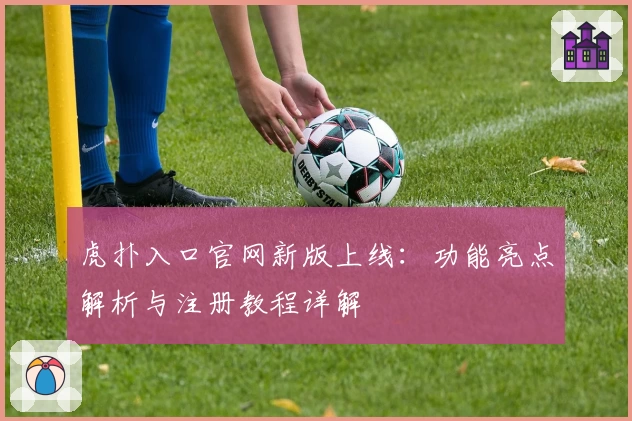 虎扑入口官网新版上线：功能亮点解析与注册教程详解