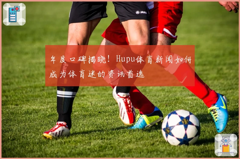 年度口碑揭晓!Hupu体育新闻如何成为体育迷的资讯首选