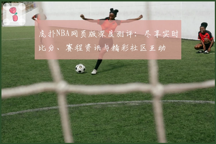 虎扑NBA网页版深度测评：尽享实时比分、赛程资讯与精彩社区互动