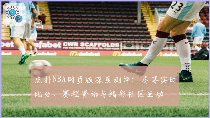 虎扑NBA网页版深度测评：尽享实时比分、赛程资讯与精彩社区互动