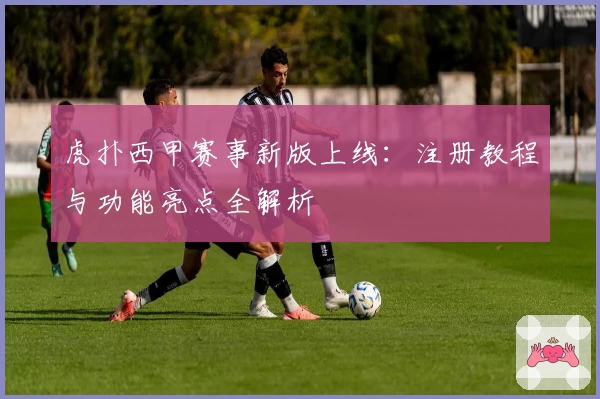 虎扑西甲赛事新版上线：注册教程与功能亮点全解析
