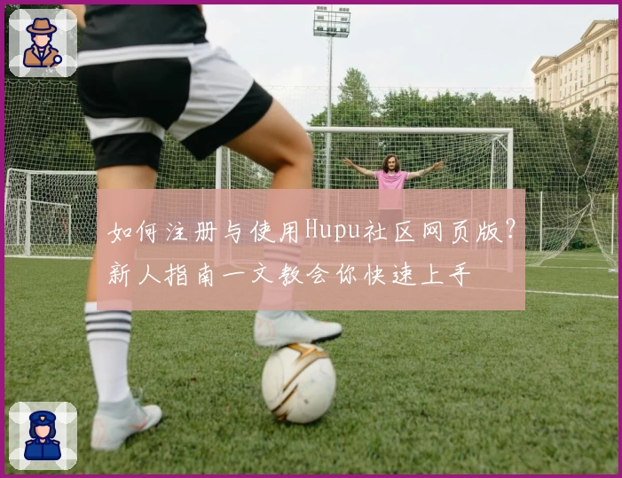 如何注册与使用Hupu社区网页版？新人指南一文教会你快速上手