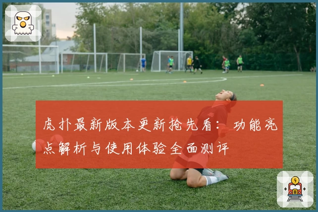 虎扑最新版本更新抢先看：功能亮点解析与使用体验全面测评