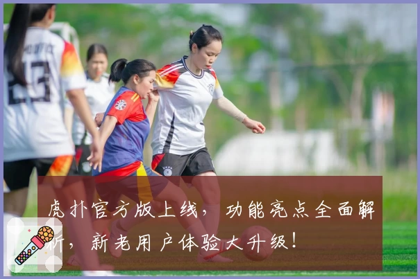 虎扑官方版上线，功能亮点全面解析，新老用户体验大升级！